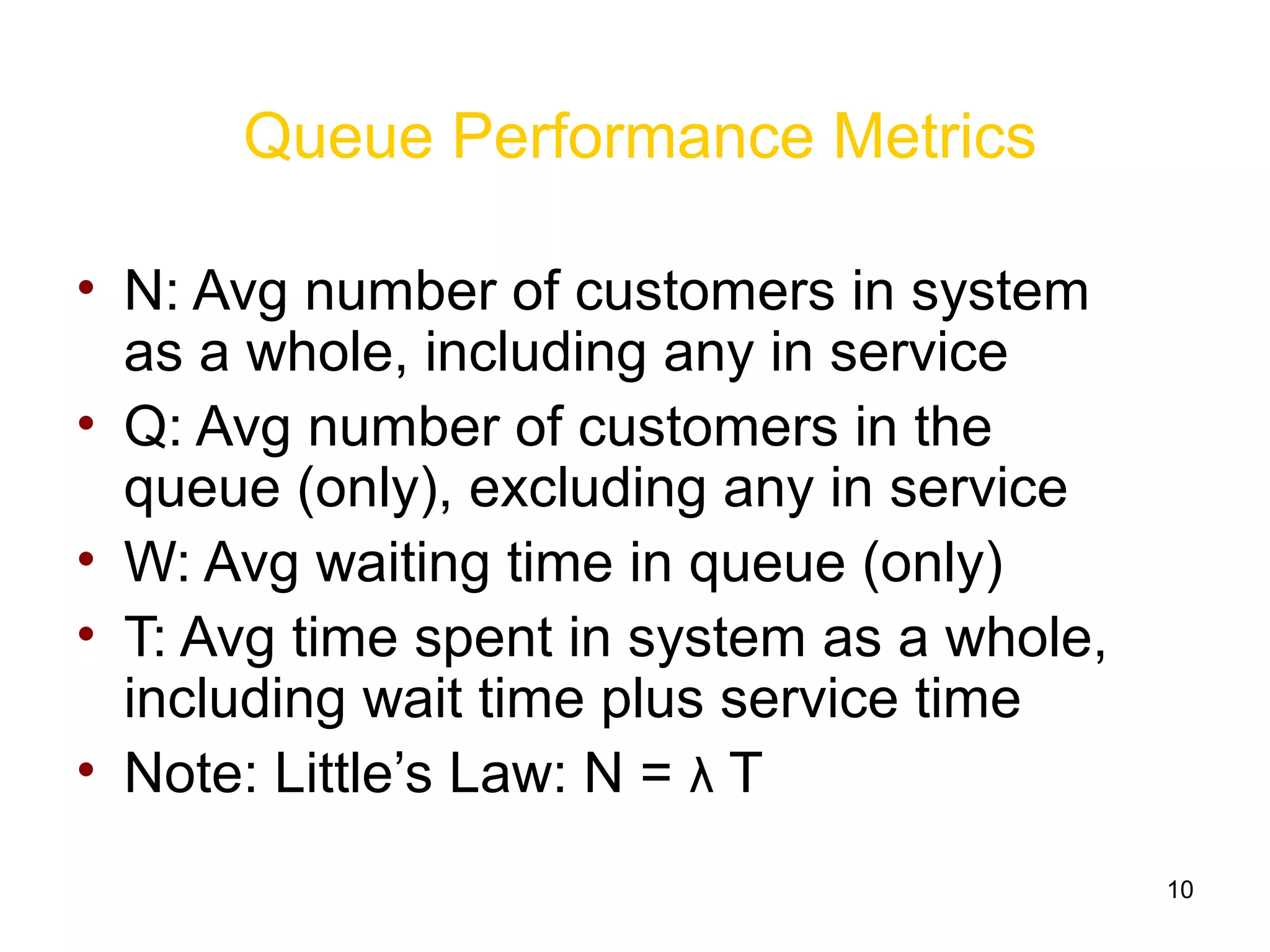 10
Queue Performance Metrics
• N: Avg number of customers in system
as a whole, including any in service
• Q: Avg number of customers in the
queue (only), excluding any in service
• W: Avg waiting time in queue (only)
• T: Avg time spent in system as a whole,
including wait time plus service time
• Note: Little’s Law: N = λ T
 