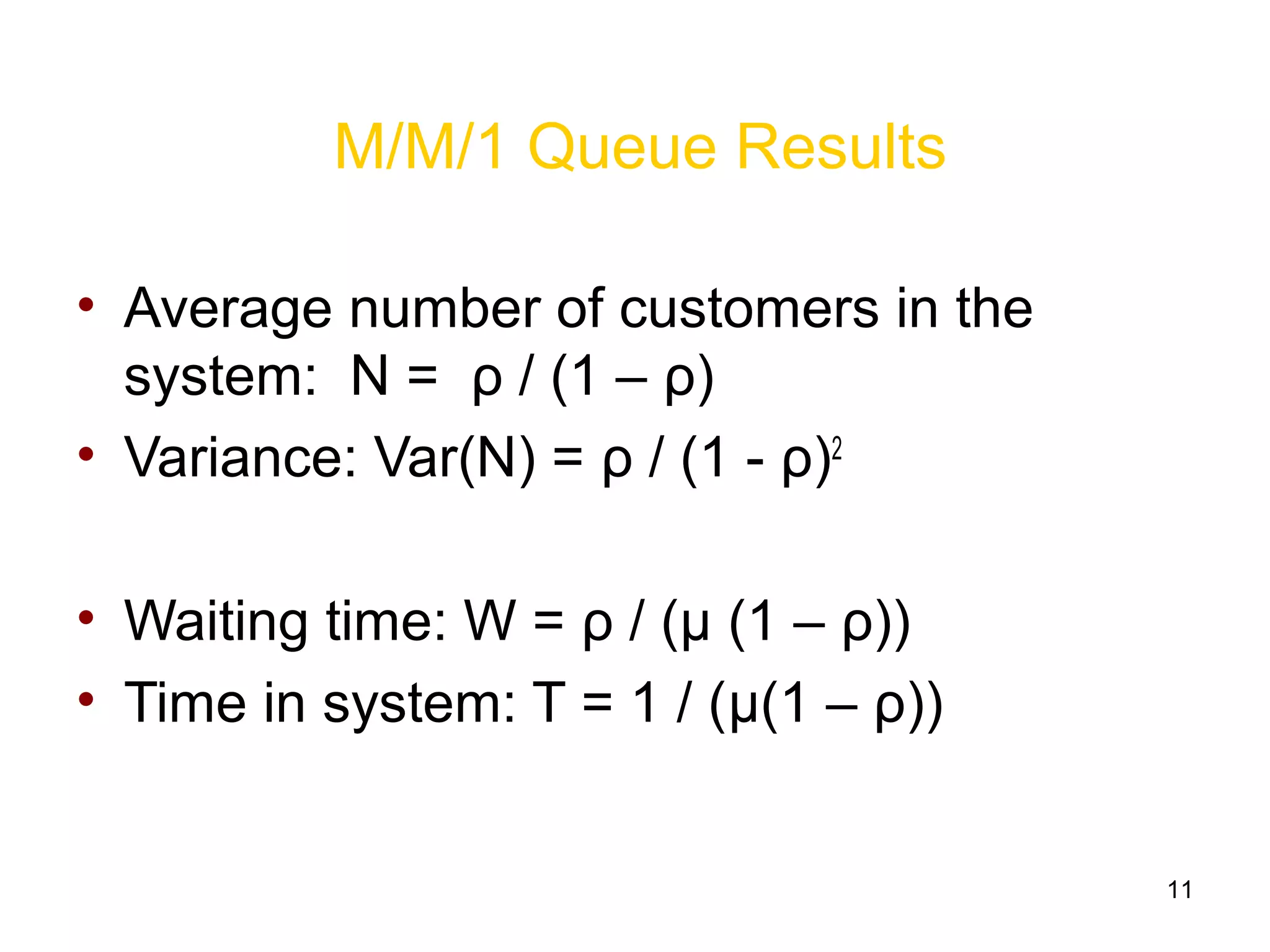 11
M/M/1 Queue Results
• Average number of customers in the
system: N = ρ / (1 – ρ)
• Variance: Var(N) = ρ / (1 - ρ)2
• Waiting time: W = ρ / (μ (1 – ρ))
• Time in system: T = 1 / (μ(1 – ρ))
 