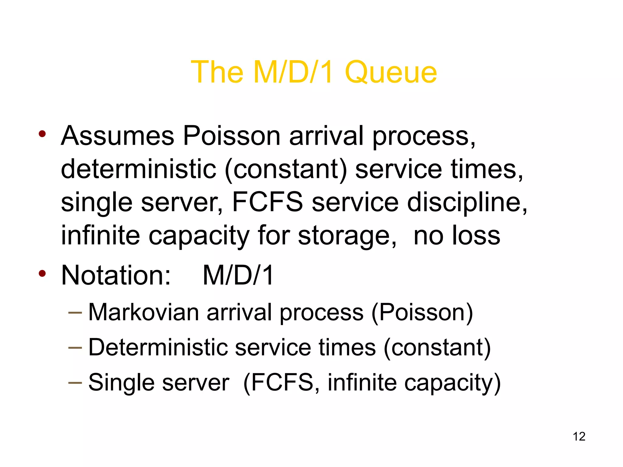 12
The M/D/1 Queue
• Assumes Poisson arrival process,
deterministic (constant) service times,
single server, FCFS service discipline,
infinite capacity for storage, no loss
• Notation: M/D/1
– Markovian arrival process (Poisson)
– Deterministic service times (constant)
– Single server (FCFS, infinite capacity)
 