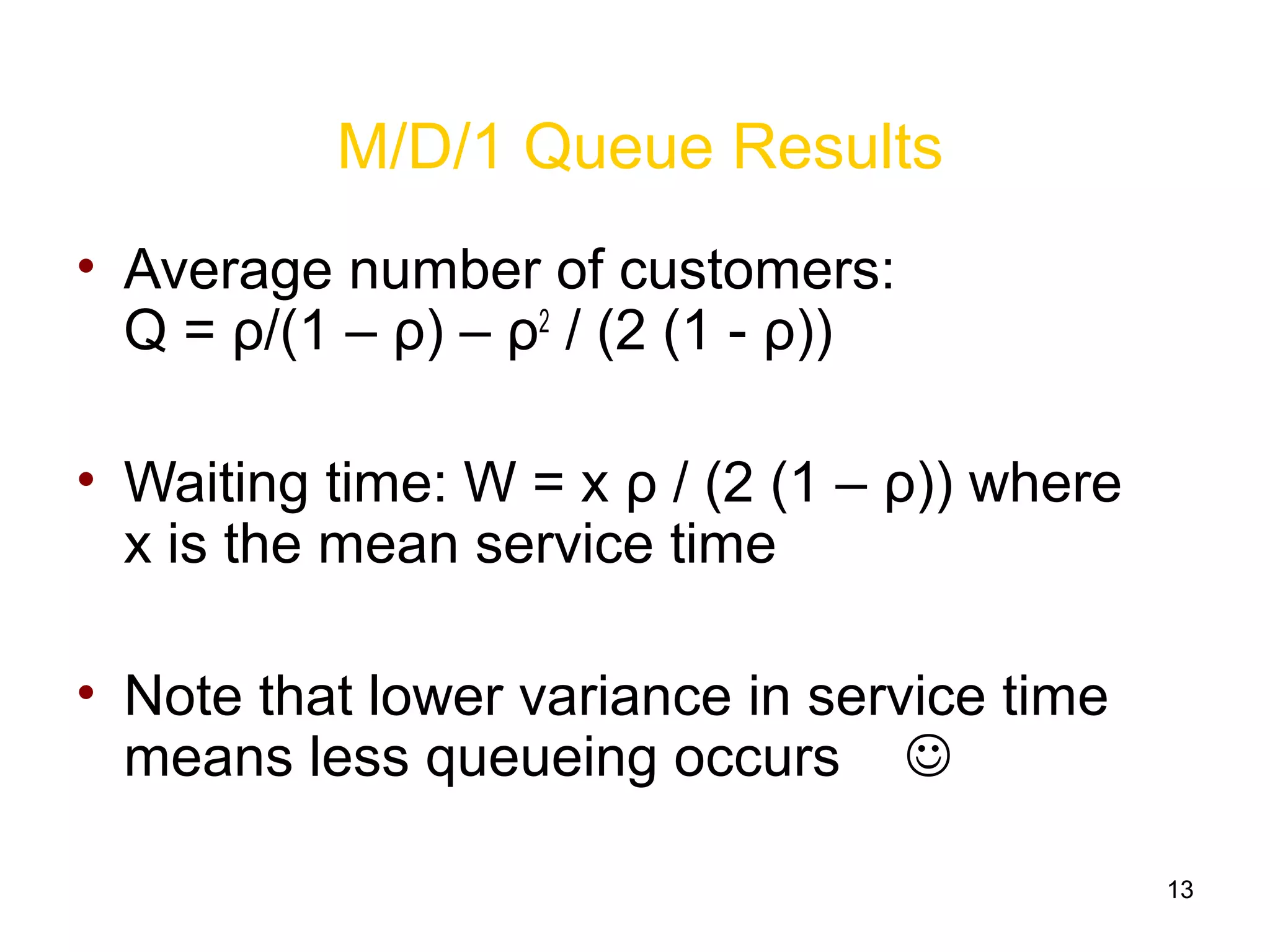 13
M/D/1 Queue Results
• Average number of customers:
Q = ρ/(1 – ρ) – ρ2
/ (2 (1 - ρ))
• Waiting time: W = x ρ / (2 (1 – ρ)) where
x is the mean service time
• Note that lower variance in service time
means less queueing occurs 
 