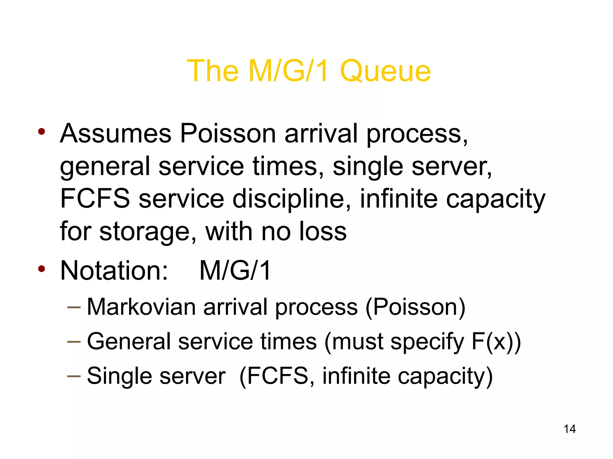 14
The M/G/1 Queue
• Assumes Poisson arrival process,
general service times, single server,
FCFS service discipline, infinite capacity
for storage, with no loss
• Notation: M/G/1
– Markovian arrival process (Poisson)
– General service times (must specify F(x))
– Single server (FCFS, infinite capacity)
 