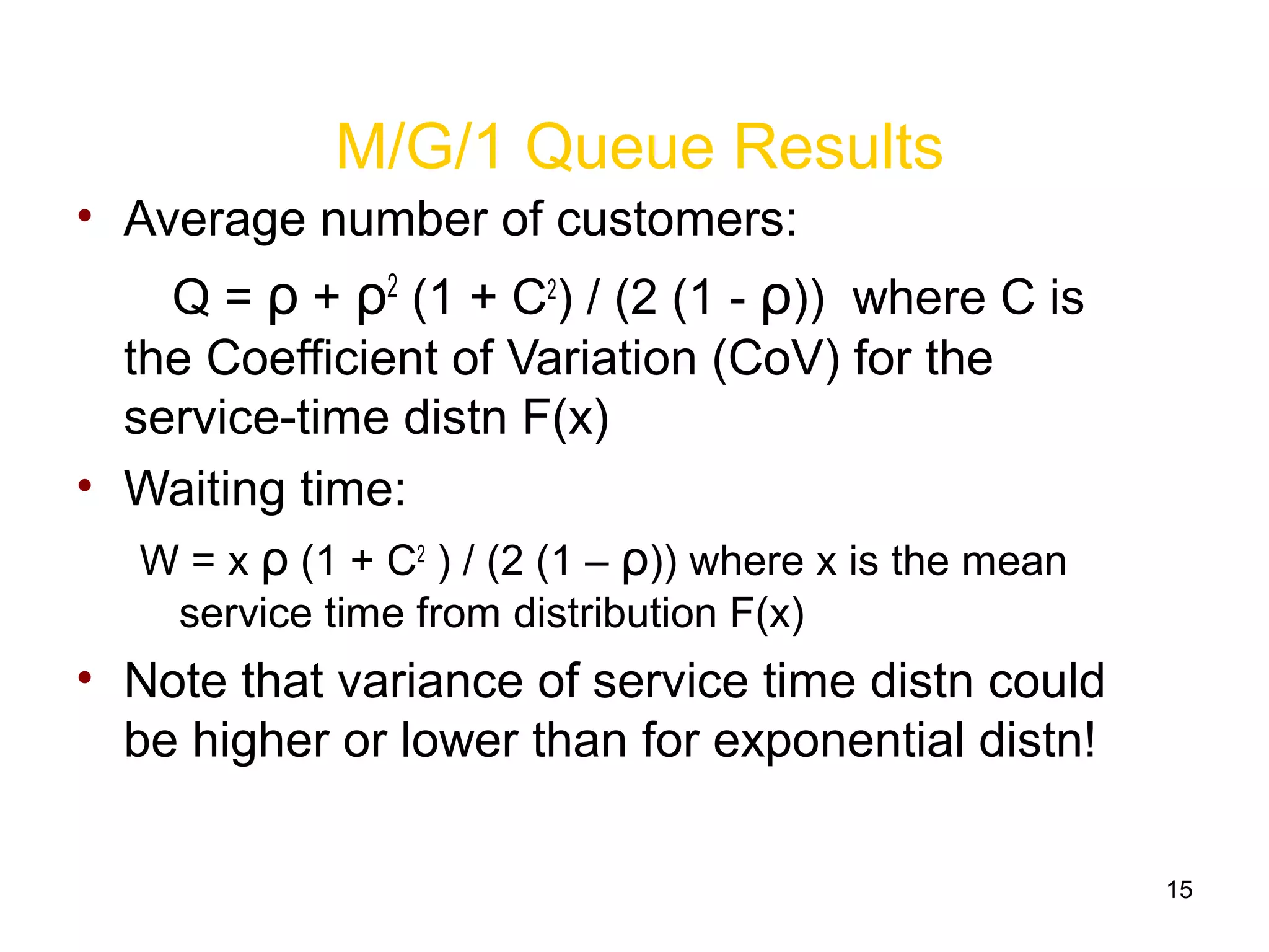 15
M/G/1 Queue Results
• Average number of customers:
Q = ρ + ρ2
(1 + C2
) / (2 (1 - ρ)) where C is
the Coefficient of Variation (CoV) for the
service-time distn F(x)
• Waiting time:
W = x ρ (1 + C2
) / (2 (1 – ρ)) where x is the mean
service time from distribution F(x)
• Note that variance of service time distn could
be higher or lower than for exponential distn!
 
