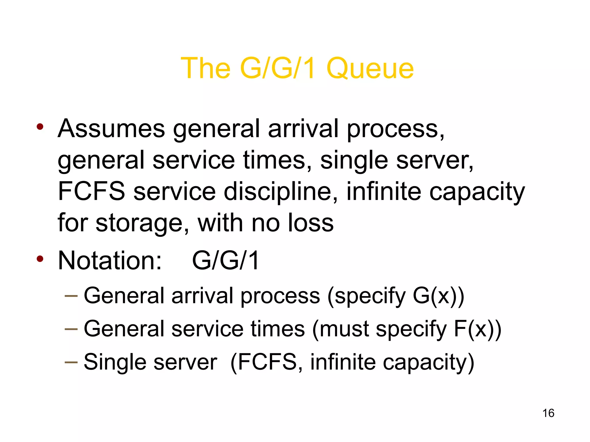 16
The G/G/1 Queue
• Assumes general arrival process,
general service times, single server,
FCFS service discipline, infinite capacity
for storage, with no loss
• Notation: G/G/1
– General arrival process (specify G(x))
– General service times (must specify F(x))
– Single server (FCFS, infinite capacity)
 