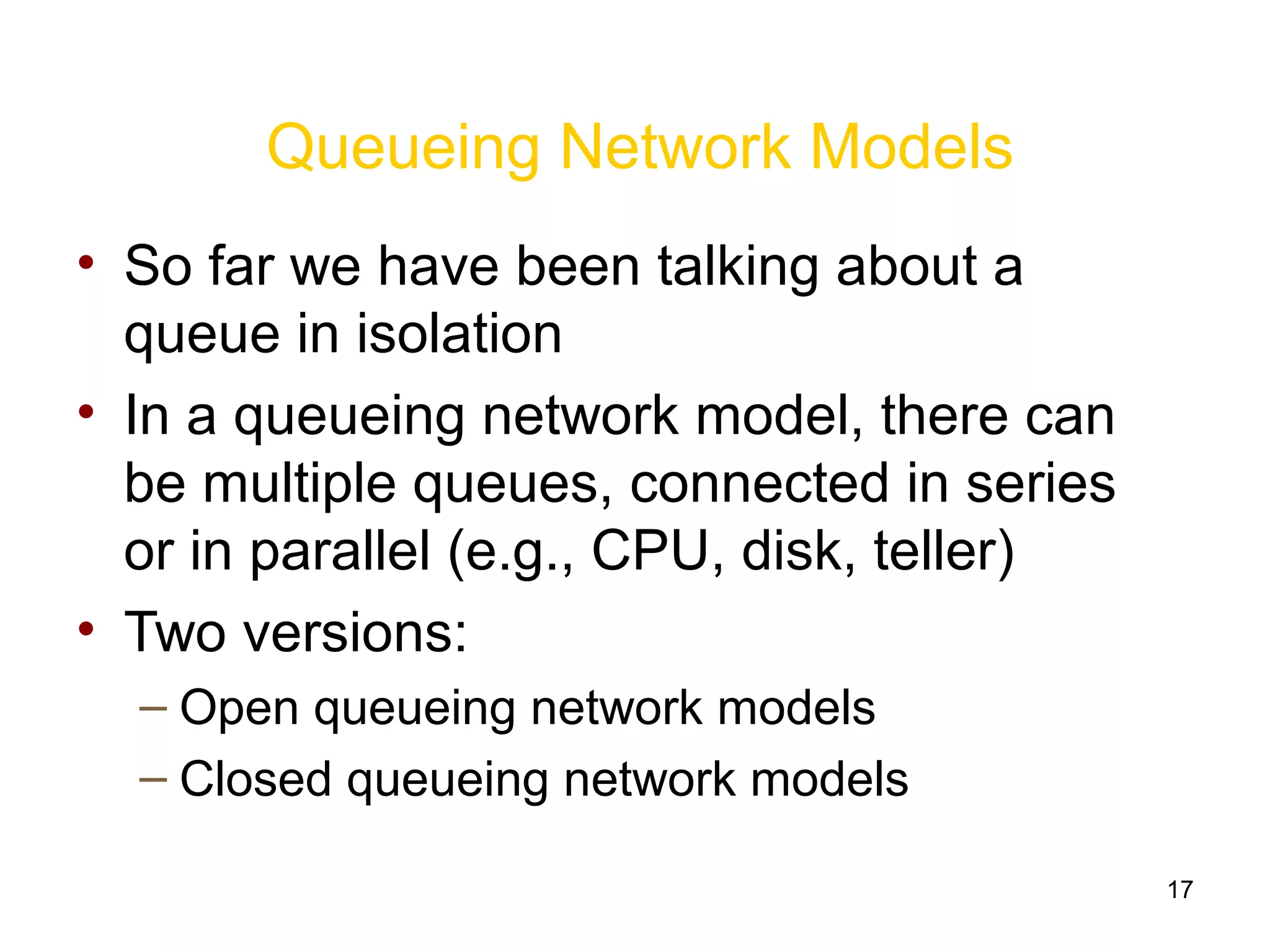 17
Queueing Network Models
• So far we have been talking about a
queue in isolation
• In a queueing network model, there can
be multiple queues, connected in series
or in parallel (e.g., CPU, disk, teller)
• Two versions:
– Open queueing network models
– Closed queueing network models
 