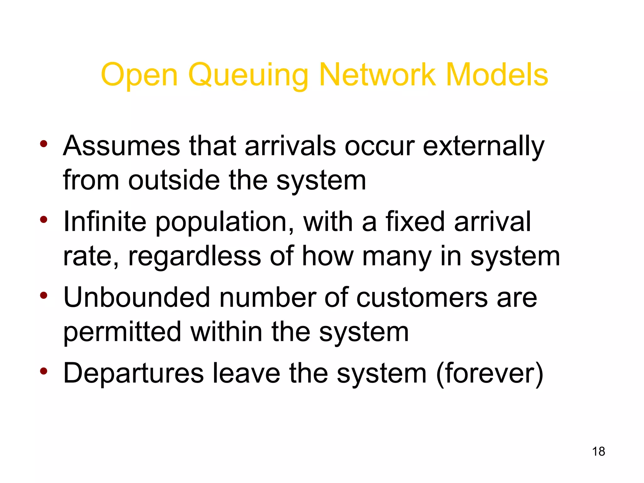 18
Open Queuing Network Models
• Assumes that arrivals occur externally
from outside the system
• Infinite population, with a fixed arrival
rate, regardless of how many in system
• Unbounded number of customers are
permitted within the system
• Departures leave the system (forever)
 