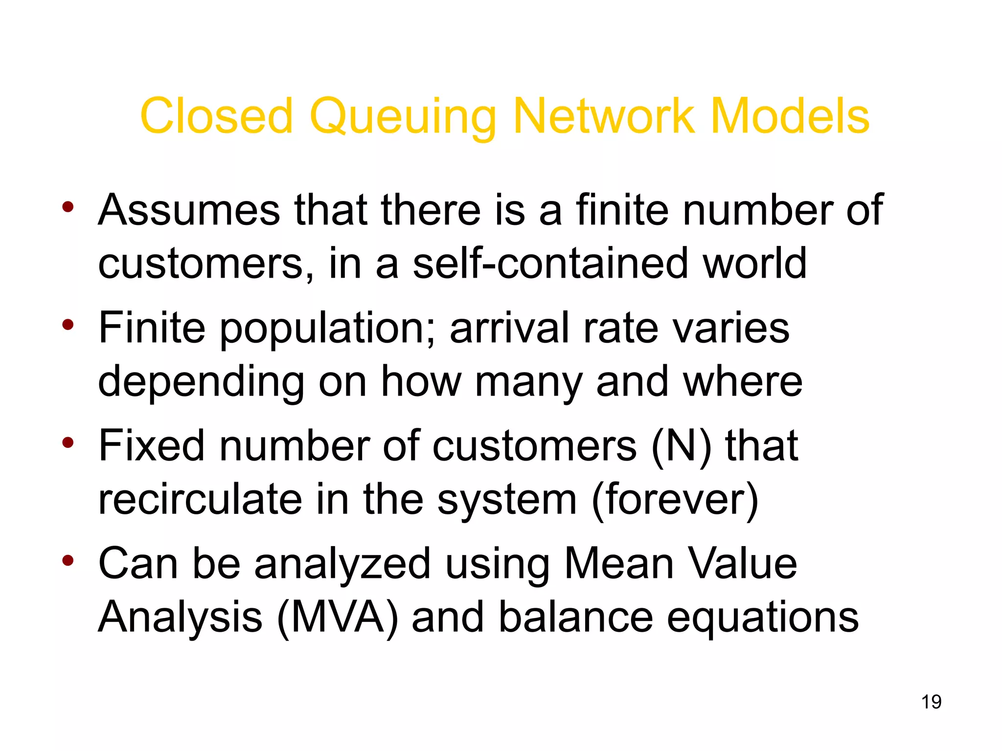 19
Closed Queuing Network Models
• Assumes that there is a finite number of
customers, in a self-contained world
• Finite population; arrival rate varies
depending on how many and where
• Fixed number of customers (N) that
recirculate in the system (forever)
• Can be analyzed using Mean Value
Analysis (MVA) and balance equations
 