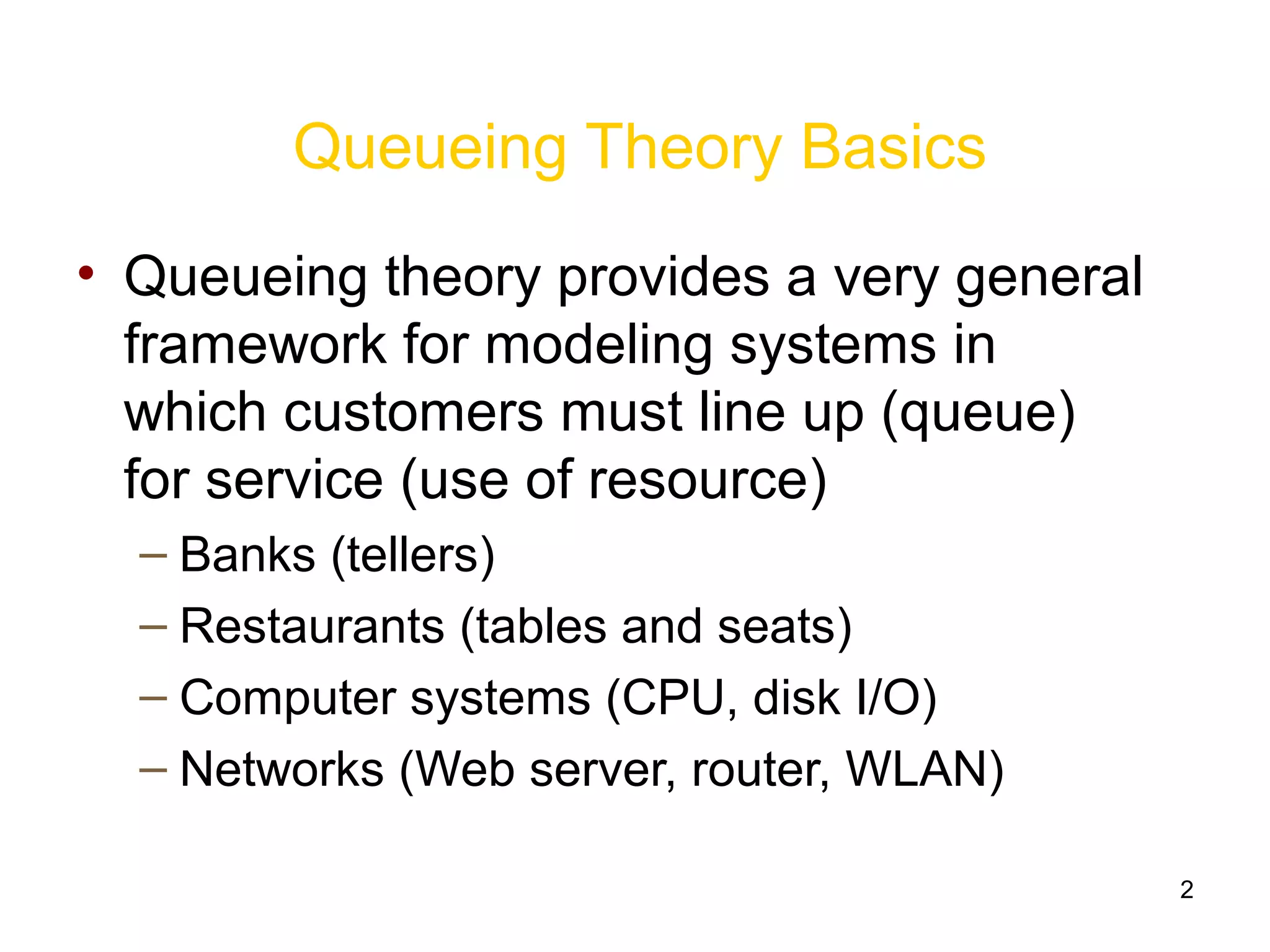 2
Queueing Theory Basics
• Queueing theory provides a very general
framework for modeling systems in
which customers must line up (queue)
for service (use of resource)
– Banks (tellers)
– Restaurants (tables and seats)
– Computer systems (CPU, disk I/O)
– Networks (Web server, router, WLAN)
 
