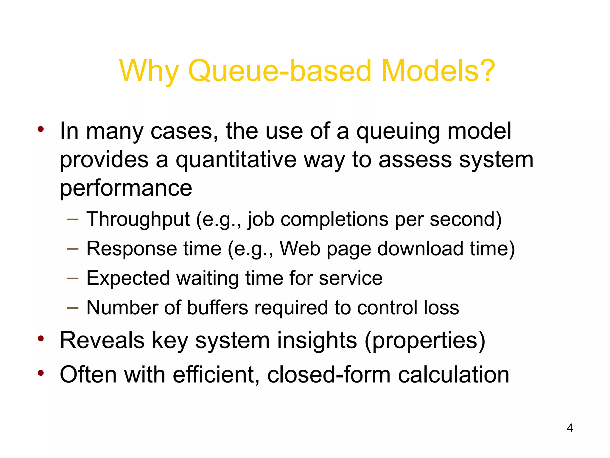 4
Why Queue-based Models?
• In many cases, the use of a queuing model
provides a quantitative way to assess system
performance
– Throughput (e.g., job completions per second)
– Response time (e.g., Web page download time)
– Expected waiting time for service
– Number of buffers required to control loss
• Reveals key system insights (properties)
• Often with efficient, closed-form calculation
 