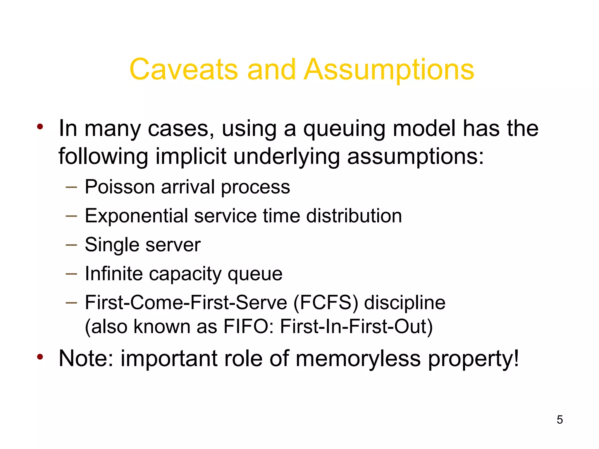 5
Caveats and Assumptions
• In many cases, using a queuing model has the
following implicit underlying assumptions:
– Poisson arrival process
– Exponential service time distribution
– Single server
– Infinite capacity queue
– First-Come-First-Serve (FCFS) discipline
(also known as FIFO: First-In-First-Out)
• Note: important role of memoryless property!
 