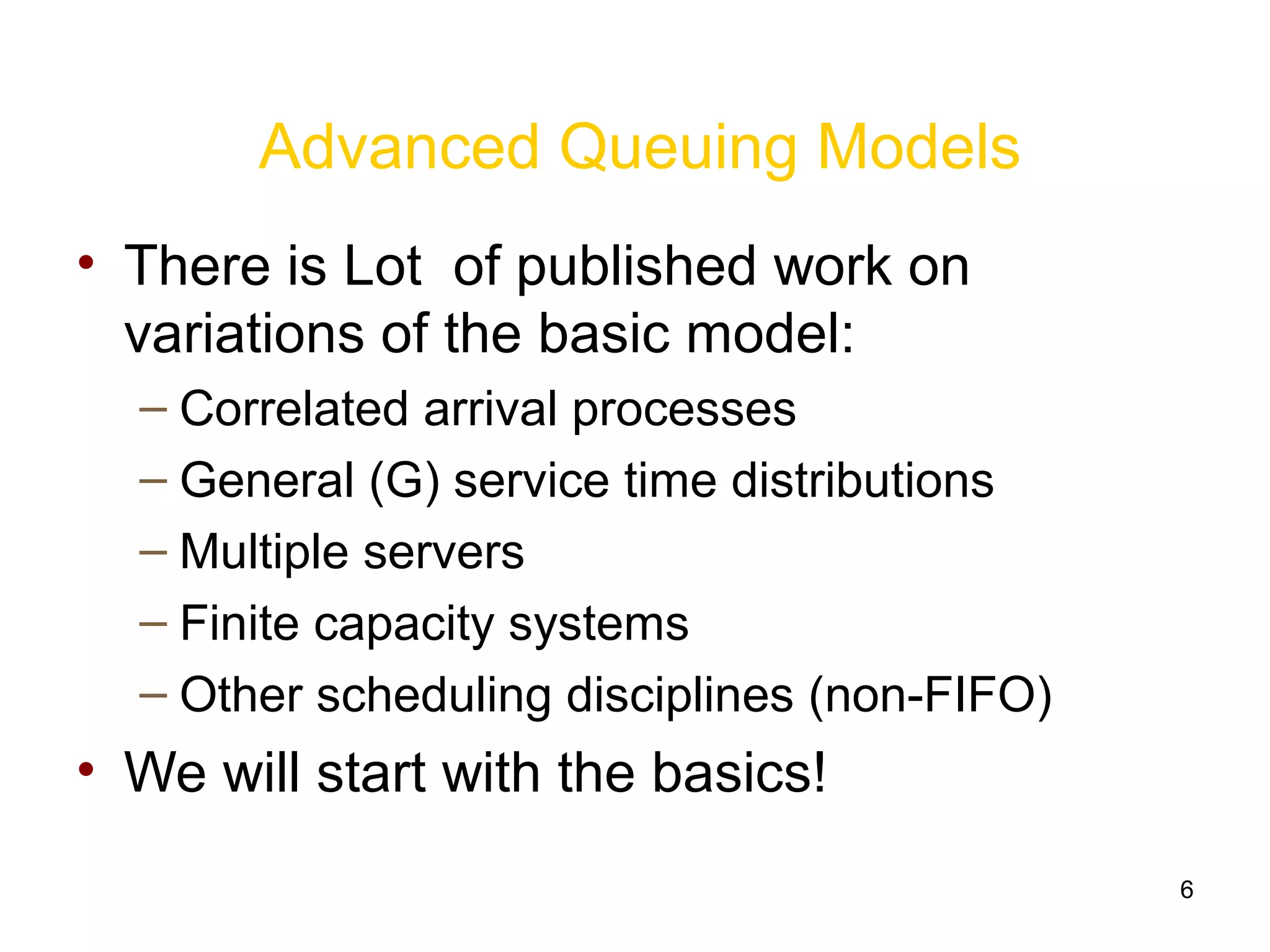 6
Advanced Queuing Models
• There is Lot of published work on
variations of the basic model:
– Correlated arrival processes
– General (G) service time distributions
– Multiple servers
– Finite capacity systems
– Other scheduling disciplines (non-FIFO)
• We will start with the basics!
 