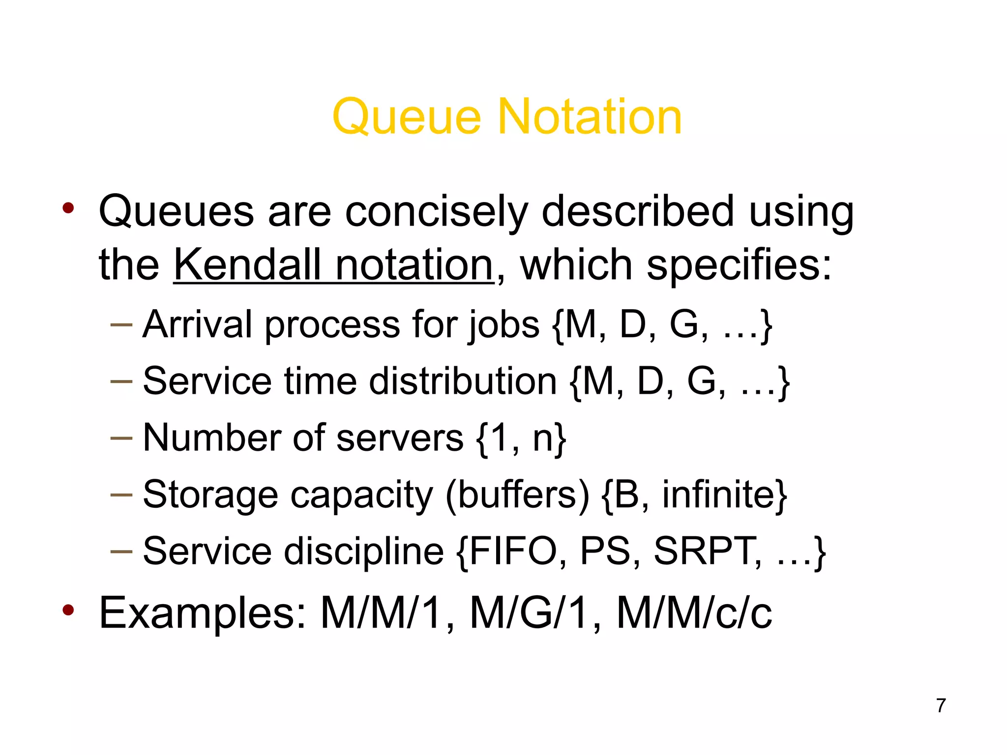 7
Queue Notation
• Queues are concisely described using
the Kendall notation, which specifies:
– Arrival process for jobs {M, D, G, …}
– Service time distribution {M, D, G, …}
– Number of servers {1, n}
– Storage capacity (buffers) {B, infinite}
– Service discipline {FIFO, PS, SRPT, …}
• Examples: M/M/1, M/G/1, M/M/c/c
 