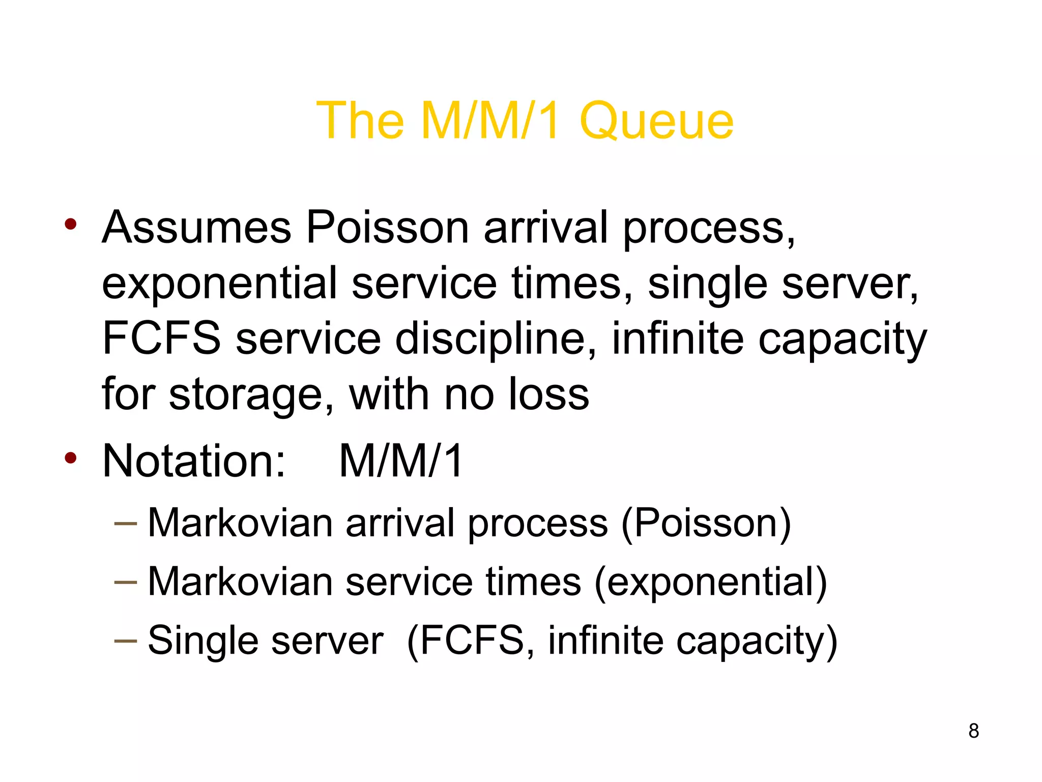 8
The M/M/1 Queue
• Assumes Poisson arrival process,
exponential service times, single server,
FCFS service discipline, infinite capacity
for storage, with no loss
• Notation: M/M/1
– Markovian arrival process (Poisson)
– Markovian service times (exponential)
– Single server (FCFS, infinite capacity)
 