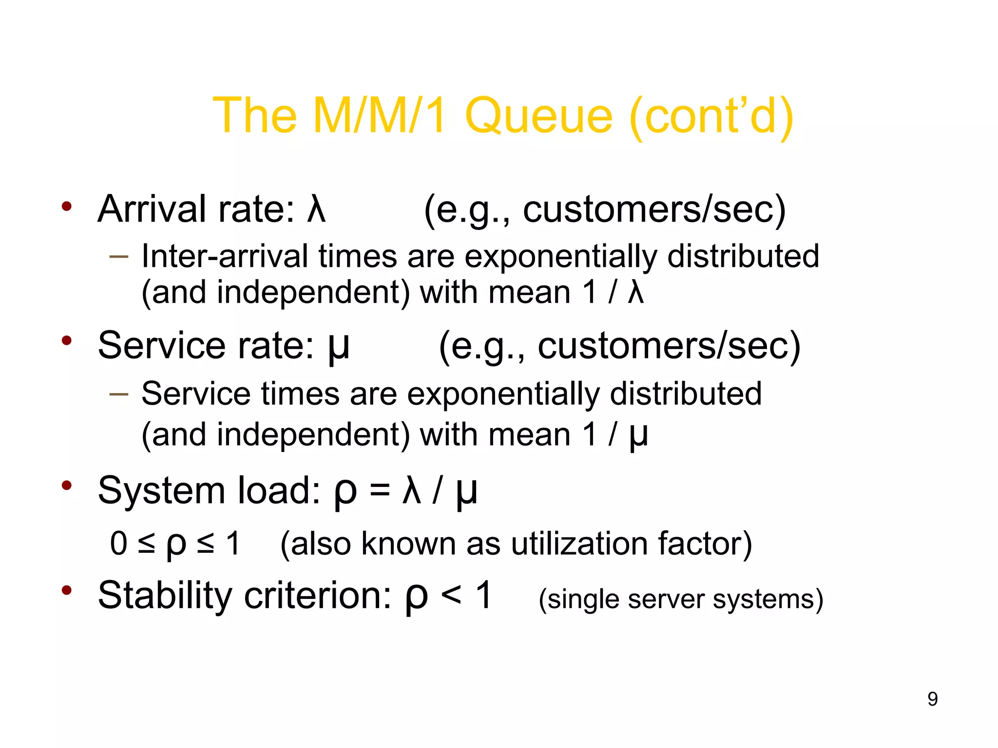 9
The M/M/1 Queue (cont’d)
• Arrival rate: λ (e.g., customers/sec)
– Inter-arrival times are exponentially distributed
(and independent) with mean 1 / λ
• Service rate: μ (e.g., customers/sec)
– Service times are exponentially distributed
(and independent) with mean 1 / μ
• System load: ρ = λ / μ
0 ≤ ρ ≤ 1 (also known as utilization factor)
• Stability criterion: ρ < 1 (single server systems)
 