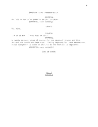 9
(KAY-ANN says interestingly)
SAMANTHA
No, but it would be great if we participated.
(SAMANTHA says bossily)
DANEIL
Ok. Fine.
SHANTAL
I’m on it but... what will we get?
SAMANTHA
A twenty percent bonus of course for the proposal winner and five
percent for those who have significantly improved on their weaknesses.
Since everybody is clear on what to do the meeting is adjourned!
(SAMANTHA says promptly)
(END OF SCENE)
Act 2
Scene 1
 