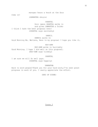 11
manager hears a knock at the door
Come in!
(SAMANTHA shouts)
SHANTAL
Door opens SHANTAL walks in
and gives SAMANTHA a folder
I think I have the best proposal ever!
(SHANTAL says excitedly)
DANEIL
DANEIL walks in
Good Morning Ms. Walters, Here is my proposal I hope you like it.
KAY-ANN
KAY-ANN walks in hurriedly
Good Morning. I hope I did well on this proposal.
(KAY-ANN says tiredly)
SHANTAL
I am sure we will do well guys.
(SHANTAL says happily)
SAMANTHA
Back to work people!Thank you for your hard work,I’ve seen great
progress in each of you. I really appreciate the effort.
(END OF SCENE)
Scene 2
 