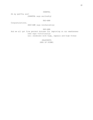 13
SHANTAL
Oh my god!You won!
(SHANTAL says excitedly)
KAY-ANN
Congratulations.
(KAY-ANN says nonchalantly)
KAY-ANN
And we all got five percent bonuses for improving on our weaknesses
(she says victoriously)
(all celebrate with hugs, squeals and high fives)
(BLACKOUT)
(END OF SCENE)
 