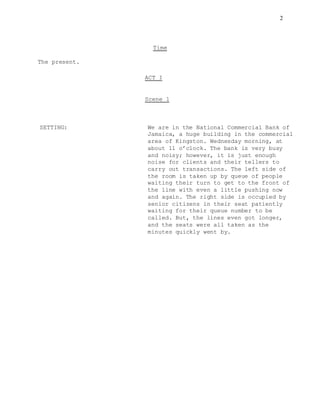 2
Time
The present.
ACT I
Scene 1
SETTING: We are in the National Commercial Bank of
Jamaica, a huge building in the commercial
area of Kingston. Wednesday morning, at
about 11 o’clock. The bank is very busy
and noisy; however, it is just enough
noise for clients and their tellers to
carry out transactions. The left side of
the room is taken up by queue of people
waiting their turn to get to the front of
the line with even a little pushing now
and again. The right side is occupied by
senior citizens in their seat patiently
waiting for their queue number to be
called. But, the lines even got longer,
and the seats were all taken as the
minutes quickly went by.
 