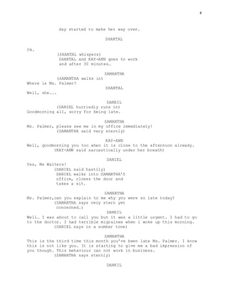 4
day started to make her way over.
SHANTAL
Ok.
(SHANTAL whispers)
SHANTAL and KAY-ANN goes to work
and after 30 minutes…
SAMANTHA
(SAMANTHA walks in)
Where is Ms. Palmer?
SHANTAL
Well, she...
DANEIL
(DANIEL hurriedly runs in)
Goodmorning all, sorry for being late.
SAMANTHA
Ms. Palmer, please see me in my office immediately!
(SAMANTHA said very sternly)
KAY-ANN
Well, goodmorning you too when it is close to the afternoon already.
(KAY-ANN said sarcastically under her breath)
DANIEL
Yes, Ms Walters!
(DANIEL said hastily)
DANIEL walks into SAMANTHA’S
office, closes the door and
takes a sit.
SAMANTHA
Ms. Palmer,can you explain to me why you were so late today?
(SAMANTHA says very stern yet
concerned.)
DANEIL
Well… I was about to call you but it was a little urgent. I had to go
to the doctor. I had terrible migraines when i woke up this morning.
(DANIEL says in a somber tone)
SAMANTHA
This is the third time this month you’ve been late Ms. Palmer. I know
this is not like you. It is starting to give me a bad impression of
you though. This behaviour can not work in business.
(SAMANTHA says sternly)
DANEIL
 