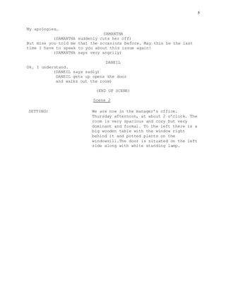 5
My apologies…
SAMANTHA
(SAMANTHA suddenly cuts her off)
But miss you told me that the occasions before. May this be the last
time I have to speak to you about this issue again!
(SAMANTHA says very angrily)
DANEIL
Ok. I understand.
(DANEIL says sadly)
DANEIL gets up opens the door
and walks out the room)
(END OF SCENE)
Scene 2
SETTING: We are now in the manager’s office.
Thursday afternoon, at about 2 o’clock. The
room is very spacious and cozy but very
dominant and formal. To the left there is a
big wooden table with the window right
behind it and potted plants on the
windowsill.The door is situated on the left
side along with white standing lamp.
 