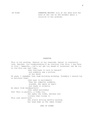 6
AT RISE: SAMANTHA WALTERS sits at her desk with her
hand at her jaw as she wonders about a
solution to her problem.
SAMANTHA
This is not working. Shantal is too reserved. Daniel is constantly
late. Kay-Ann… too condescending.If we continue like this, I may have
to fire … Samantha...let’s not get too ahead of ourselves. Let me try
to fix this one last time.
(she continues to talk to herself
and suddenly saw a picture
on her desk)
Oh yeah, I remember that team building workshop. Probably I should try
to motivate them!
(she says in excitement)
Then her computer suddenly
alarmed. She opens an email
and reads it silently
An email from headquarters?
(she asked worriedly)
Yes! This is perfect, a video too.
She opens the video, watches and
listens then closes it
This just would work
She starts writing swiftly holding
her head down as the ideas flowed
(END OF SCENE)
 
