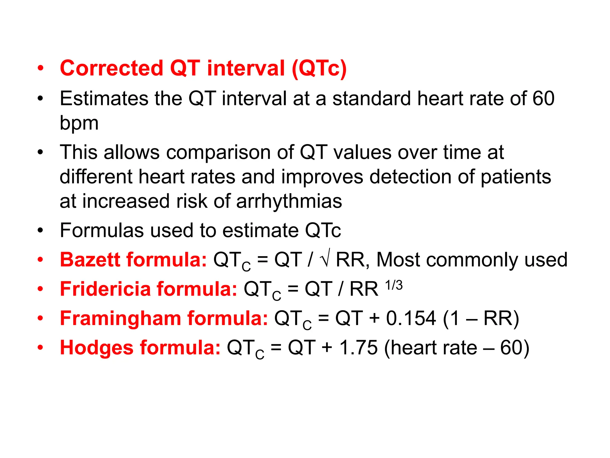 • Corrected QT interval (QTc)
• Estimates the QT interval at a standard heart rate of 60
bpm
• This allows comparison of QT values over time at
different heart rates and improves detection of patients
at increased risk of arrhythmias
• Formulas used to estimate QTc
• Bazett formula: QTC = QT / √ RR, Most commonly used
• Fridericia formula: QTC = QT / RR 1/3
• Framingham formula: QTC = QT + 0.154 (1 – RR)
• Hodges formula: QTC = QT + 1.75 (heart rate – 60)
 