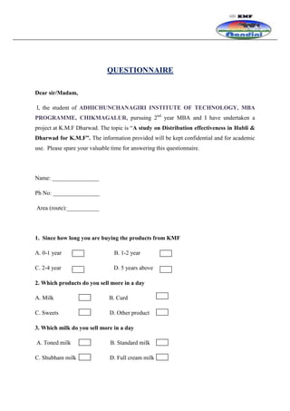 QUESTIONNAIRE

Dear sir/Madam,

I, the student of ADHICHUNCHANAGIRI INSTITUTE OF TECHNOLOGY, MBA
PROGRAMME, CHIKMAGALUR, pursuing 2nd year MBA and I have undertaken a
project at K.M.F Dharwad. The topic is “A study on Distribution effectiveness in Hubli &
Dharwad for K.M.F”. The information provided will be kept confidential and for academic
use. Please spare your valuable time for answering this questionnaire.




Name: ________________

Ph No: ________________

Area (route):___________




1. Since how long you are buying the products from KMF

A. 0-1 year                      B. 1-2 year

C. 2-4 year                      D. 5 years above

2. Which products do you sell more in a day

A. Milk                        B. Curd

C. Sweets                      D. Other product

3. Which milk do you sell more in a day

A. Toned milk                   B. Standard milk

C. Shubham milk                D. Full cream milk
 