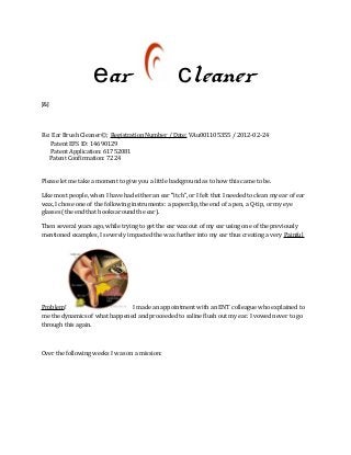 ear cleaner 
J&J 
Re: Ear Brush Cleaner©; Registration Number / Date: VAu001105355 / 2012-02-24 
Patent EFS ID: 14690129 
Patent Application: 61752081 
Patent Confirmation: 7224 
Please let me take a moment to give you a little background as to how this came to be. 
Like most people, when I have had either an ear "itch", or I felt that I needed to clean my ear of ear 
wax, I chose one of the following instruments: a paperclip, the end of a pen, a Q-tip, or my eye 
glasses (the end that hooks around the ear). 
Then several years ago, while trying to get the ear wax out of my ear using one of the previously 
mentioned examples, I severely impacted the wax further into my ear thus creating a very Painful 
Problem! I made an appointment with an ENT colleague who explained to 
me the dynamics of what happened and proceeded to saline flush out my ear. I vowed never to go 
through this again. 
Over the following weeks I was on a mission: 
 