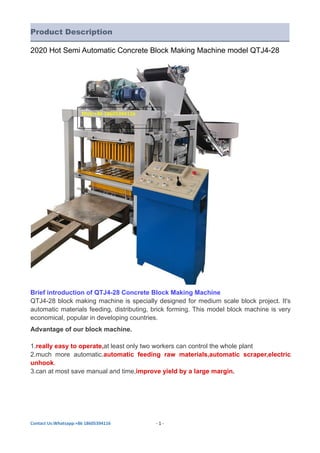 Contact Us:Whatsapp:+86 18605394116 - 1 -
Product Description
2020 Hot Semi Automatic Concrete Block Making Machine model QTJ4-28
Brief introduction of QTJ4-28 Concrete Block Making Machine
QTJ4-28 block making machine is specially designed for medium scale block project. It's
automatic materials feeding, distributing, brick forming. This model block machine is very
economical, popular in developing countries.
Advantage of our block machine.
1.really easy to operate,at least only two workers can control the whole plant
2.much more automatic.automatic feeding raw materials,automatic scraper,electric
unhook.
3.can at most save manual and time,improve yield by a large margin.
Mob:+86 18605394116
 