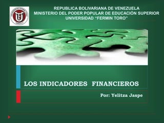 REPUBLICA BOLIVARIANA DE VENEZUELA 
MINISTERIO DEL PODER POPULAR DE EDUCACIÓN SUPERIOR 
UNIVERSIDAD “FERMIN TORO” 
LOS INDICADORES FINANCIEROS 
Por: Yelitza Jaspe 
 