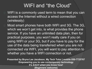 WIFI and “the Cloud” 
WIFI is a commonly used term to mean that you can 
access the Internet without a wired connection 
(wirelessly) 
Most smart phones have both WIFI and 3G. The 3G, 
which we won’t get into, is what provides the phone 
service. If you have an unlimited data plan, then for 
practical purposes, you won’t really care if you on 
using WIFI or your 3G, but if you have to pay for the 
use of the data being transferred when you are not 
connected via WIFI, you will want to pay attention to 
whether you have a WIFI connection or not. 
Presented by Bryna Lee Jacobson, My Tech Tutor | mobile 050-7725767 
Empowering you to use contemporary technology 
It’s EASY when you know how! 
(Beginners welcome) 
 