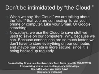Don’t be intimidated by “the Cloud.” 
When we say “the Cloud,” we are talking about 
the “stuff” that you are connecting to via your 
phone or computer. Like your Gmail. Or Google 
searching. 
Nowadays, we use the Cloud to save stuff we 
used to save on our computers. Why, because we 
can. Because connections are so much faster, we 
don’t have to store everything on our computer, 
and maybe our data is more secure, since it is 
being backed up regularly. 
Presented by Bryna Lee Jacobson, My Tech Tutor | mobile 050-7725767 
Empowering you to use contemporary technology 
It’s EASY when you know how! 
(Beginners welcome) 
 