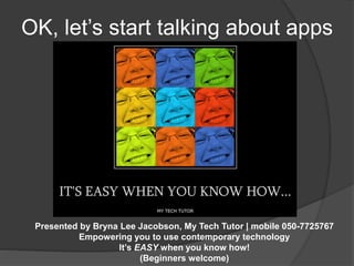 OK, let’s start talking about apps 
Presented by Bryna Lee Jacobson, My Tech Tutor | mobile 050-7725767 
Empowering you to use contemporary technology 
It’s EASY when you know how! 
(Beginners welcome) 
 