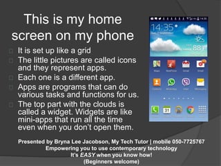 This is my home 
screen on my phone 
It is set up like a grid 
The little pictures are called icons 
and they represent apps. 
Each one is a different app. 
Apps are programs that can do 
various tasks and functions for us. 
The top part with the clouds is 
called a widget. Widgets are like 
mini-apps that run all the time 
even when you don’t open them. 
Presented by Bryna Lee Jacobson, My Tech Tutor | mobile 050-7725767 
Empowering you to use contemporary technology 
It’s EASY when you know how! 
(Beginners welcome) 
 