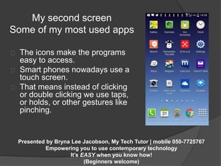 My second screen 
Some of my most used apps 
The icons make the programs 
easy to access. 
Smart phones nowadays use a 
touch screen. 
That means instead of clicking 
or double clicking we use taps, 
or holds, or other gestures like 
pinching. 
Presented by Bryna Lee Jacobson, My Tech Tutor | mobile 050-7725767 
Empowering you to use contemporary technology 
It’s EASY when you know how! 
(Beginners welcome) 
 