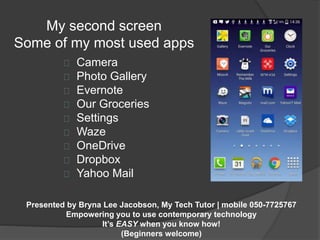 My second screen 
Some of my most used apps 
Camera 
Photo Gallery 
Evernote 
Our Groceries 
Settings 
Waze 
OneDrive 
Dropbox 
Yahoo Mail 
Presented by Bryna Lee Jacobson, My Tech Tutor | mobile 050-7725767 
Empowering you to use contemporary technology 
It’s EASY when you know how! 
(Beginners welcome) 
 