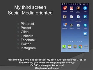 My third screen 
Social Media oriented 
Pinterest 
Pocket 
Glide 
Linkedin 
Facebook 
Twitter 
Instagram 
Presented by Bryna Lee Jacobson, My Tech Tutor | mobile 050-7725767 
Empowering you to use contemporary technology 
It’s EASY when you know how! 
(Beginners welcome) 
 