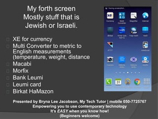 My forth screen 
Mostly stuff that is 
Jewish or Israeli. 
XE for currency 
Multi Converter to metric to 
English measurements 
(temperature, weight, distance 
Macabi 
Morfix 
Bank Leumi 
Leumi card 
Birkat HaMazon 
Presented by Bryna Lee Jacobson, My Tech Tutor | mobile 050-7725767 
Empowering you to use contemporary technology 
It’s EASY when you know how! 
(Beginners welcome) 
 
