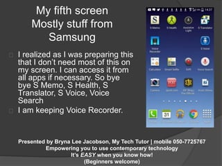 My fifth screen 
Mostly stuff from 
Samsung 
I realized as I was preparing this 
that I don’t need most of this on 
my screen. I can access it from 
all apps if necessary. So bye 
bye S Memo, S Health, S 
Translator, S Voice, Voice 
Search 
I am keeping Voice Recorder. 
Presented by Bryna Lee Jacobson, My Tech Tutor | mobile 050-7725767 
Empowering you to use contemporary technology 
It’s EASY when you know how! 
(Beginners welcome) 
 