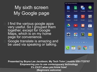 My sixth screen 
My Google page 
I find the various google apps 
very useful. So I grouped them 
together, except for Google 
Maps, which is on my home 
page for convenience. 
Google translate is amazing and 
be used via speaking or talking. 
Presented by Bryna Lee Jacobson, My Tech Tutor | mobile 050-7725767 
Empowering you to use contemporary technology 
It’s EASY when you know how! 
(Beginners welcome) 
 