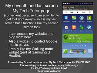 My seventh and last screen 
My Tech Tutor page 
(convenient because I can scroll left to 
get to it right away – so it is my last 
screen but it functions like my second 
screen too) 
I can access my website and 
blog from here. 
Also a widget to control Google 
music player. 
I really like my Walking mate 
widget (part of Samsung S 
Health). 
Presented by Bryna Lee Jacobson, My Tech Tutor | mobile 050-7725767 
Empowering you to use contemporary technology 
It’s EASY when you know how! 
(Beginners welcome) 
 