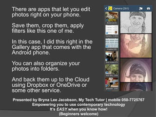 There are apps that let you edit 
photos right on your phone. 
Save them, crop them, apply 
filters like this one of me. 
In this case, I did this right in the 
Gallery app that comes with the 
Android phone. 
You can also organize your 
photos into folders. 
And back them up to the Cloud 
using Dropbox or OneDrive or 
some other service. 
Presented by Bryna Lee Jacobson, My Tech Tutor | mobile 050-7725767 
Empowering you to use contemporary technology 
It’s EASY when you know how! 
(Beginners welcome) 
 
