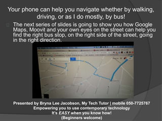 Your phone can help you navigate whether by walking, 
driving, or as I do mostly, by bus! 
The next series of slides is going to show you how Google 
Maps, Moovit and your own eyes on the street can help you 
find the right bus stop, on the right side of the street, going 
in the right direction. 
Presented by Bryna Lee Jacobson, My Tech Tutor | mobile 050-7725767 
Empowering you to use contemporary technology 
It’s EASY when you know how! 
(Beginners welcome) 
 