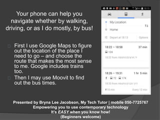 Your phone can help you 
navigate whether by walking, 
driving, or as I do mostly, by bus! 
First I use Google Maps to figure 
out the location of the place I 
need to go – and choose the 
route that makes the most sense 
to me. Google includes trains 
too. 
Then I may use Moovit to find 
out the bus times. 
Presented by Bryna Lee Jacobson, My Tech Tutor | mobile 050-7725767 
Empowering you to use contemporary technology 
It’s EASY when you know how! 
(Beginners welcome) 
 