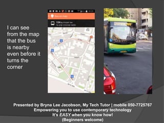 Presented by Bryna Lee Jacobson, My Tech Tutor | mobile 050-7725767 
Empowering you to use contemporary technology 
It’s EASY when you know how! 
(Beginners welcome) 
I can see 
from the map 
that the bus 
is nearby 
even before it 
turns the 
corner 
 