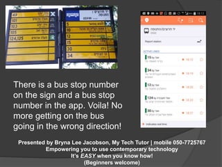There is a bus stop number 
on the sign and a bus stop 
number in the app. Voila! No 
more getting on the bus 
going in the wrong direction! 
Presented by Bryna Lee Jacobson, My Tech Tutor | mobile 050-7725767 
Empowering you to use contemporary technology 
It’s EASY when you know how! 
(Beginners welcome) 
 