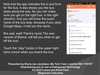 Note that the app indicates the to and from 
for the bus. It also shows you the bus 
stops along the way. So you can make 
sure you get on the right bus, in the right 
direction. And you will know the exact 
name of the bus stop, because if you used 
Google Maps, it told you the name. 
But wait, wait! There’s more! The new 
version of Moovit, will tell you when to get 
off the bus! 
Touch the “play” button in the upper right 
hand corner when you board the bus. 
Presented by Bryna Lee Jacobson, My Tech Tutor | mobile 050-7725767 
Empowering you to use contemporary technology 
It’s EASY when you know how! 
(Beginners welcome) 
 