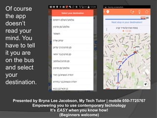 Presented by Bryna Lee Jacobson, My Tech Tutor | mobile 050-7725767 
Empowering you to use contemporary technology 
It’s EASY when you know how! 
(Beginners welcome) 
Of course 
the app 
doesn’t 
read your 
mind. You 
have to tell 
it you are 
on the bus 
and select 
your 
destination. 
 