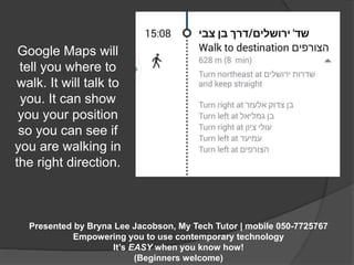 Google Maps will 
tell you where to 
walk. It will talk to 
you. It can show 
you your position 
so you can see if 
you are walking in 
the right direction. 
Presented by Bryna Lee Jacobson, My Tech Tutor | mobile 050-7725767 
Empowering you to use contemporary technology 
It’s EASY when you know how! 
(Beginners welcome) 
 