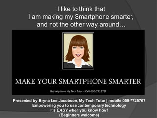 I like to think that 
I am making my Smartphone smarter, 
and not the other way around… 
Presented by Bryna Lee Jacobson, My Tech Tutor | mobile 050-7725767 
Empowering you to use contemporary technology 
It’s EASY when you know how! 
(Beginners welcome) 
 
