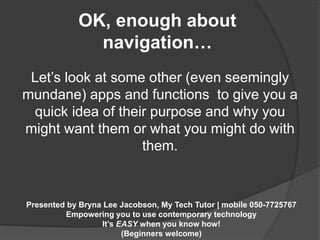 OK, enough about 
navigation… 
Let’s look at some other (even seemingly 
mundane) apps and functions to give you a 
quick idea of their purpose and why you 
might want them or what you might do with 
them. 
Presented by Bryna Lee Jacobson, My Tech Tutor | mobile 050-7725767 
Empowering you to use contemporary technology 
It’s EASY when you know how! 
(Beginners welcome) 
 